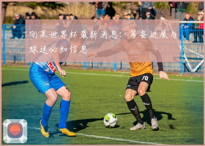 刚果世界杯最新消息：筹备进展与球迷必知信息