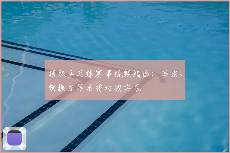 顶级乒乓球赛事视频精选：马龙、樊振东等名将对战实录