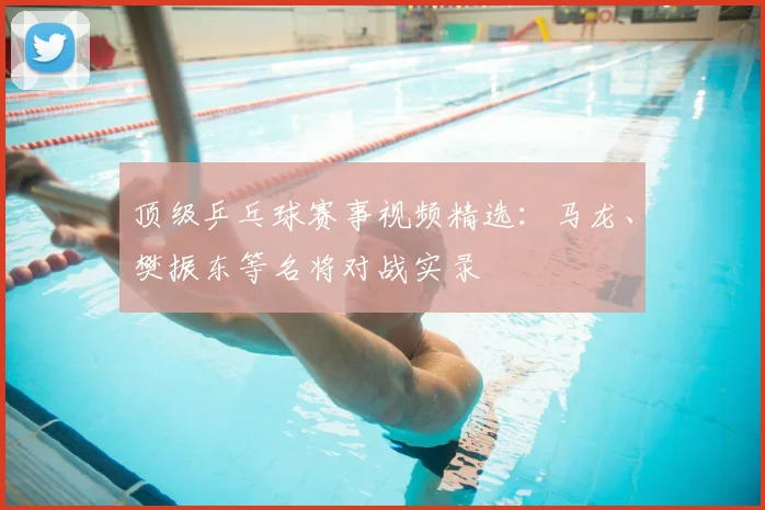 顶级乒乓球赛事视频精选:马龙、樊振东等名将对战实录