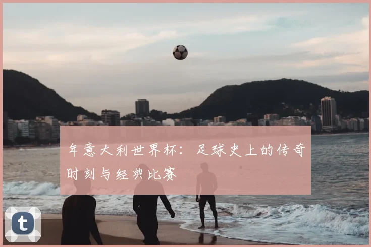 年意大利世界杯：足球史上的传奇时刻与经典比赛