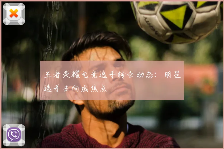 王者荣耀电竞选手转会动态：明星选手去向成焦点